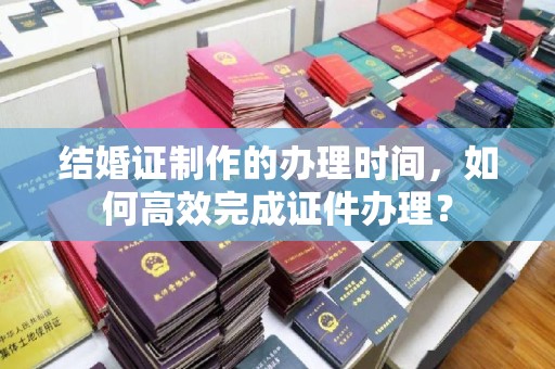 上高结婚证制作的办理时间，如何高效完成证件办理？