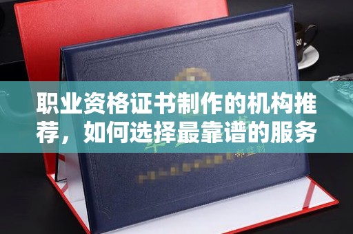 上高职业资格证书制作的机构推荐，如何选择最靠谱的服务商？