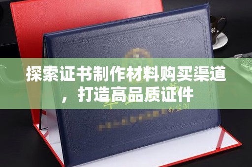 上高探索证书制作材料购买渠道，打造高品质证件